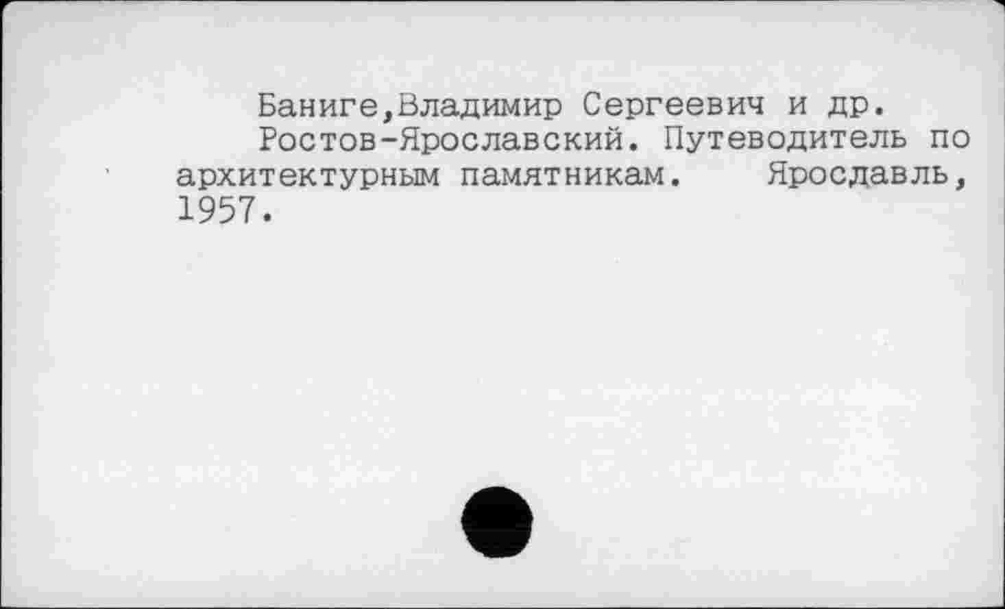 ﻿Баниге,Владимир Сергеевич и др.
Ростов-Ярославский. Путеводитель по архитектурным памятникам. Ярославль, 1957.